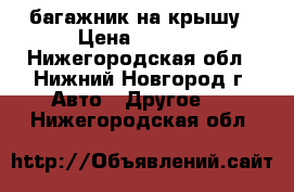 багажник на крышу › Цена ­ 1 000 - Нижегородская обл., Нижний Новгород г. Авто » Другое   . Нижегородская обл.